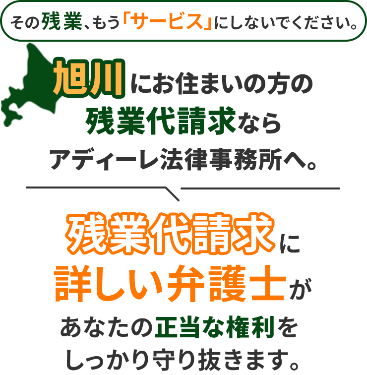 その残業、もう「サービス」にしないでください。旭川にお住まいの方の残業代請求ならアディーレ法律事務所へ。残業代請求に詳しい弁護士があなたの正当な権利をしっかり守り抜きます。